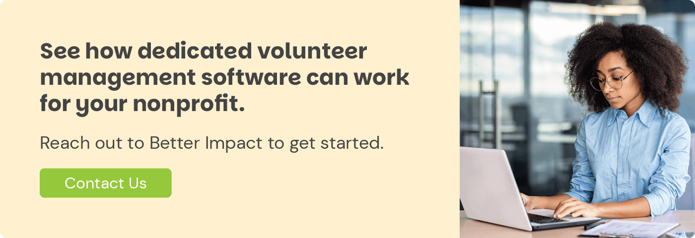 See how dedicated volunteer management software can work for your nonprofit. Reach out to Better Impact to get started. Contact Us.