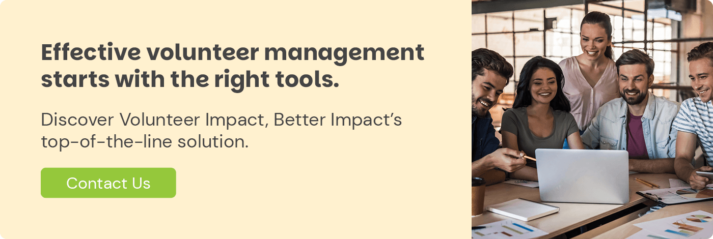 Effective volunteer management starts with the right tools. Discover Volunteer Impact, Better Impact's top-of-the-line solution. Contact Us.