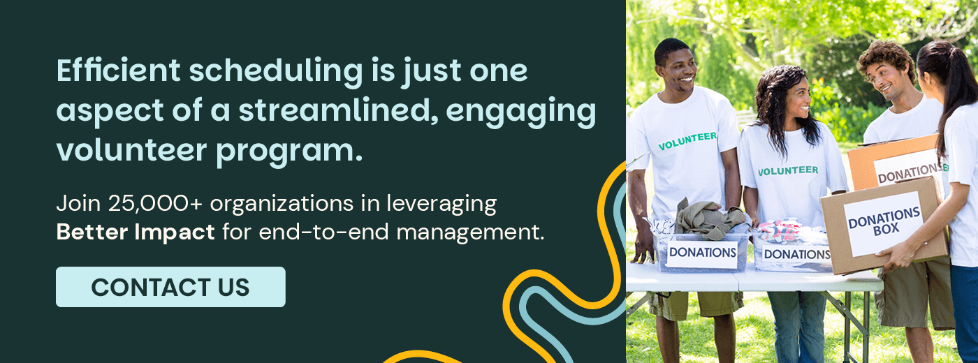 Efficient scheduling is just one aspect of a streamlined, engaging volunteer program. Join 25,000+ organizations in leveraging Volunteer Impact for end-to-end management. Contact Us.